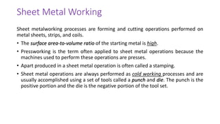 Sheet metalworking processes are forming and cutting operations performed on
metal sheets, strips, and coils.
• The surface area-to-volume ratio of the starting metal is high.
• Pressworking is the term often applied to sheet metal operations because the
machines used to perform these operations are presses.
• Apart produced in a sheet metal operation is often called a stamping.
• Sheet metal operations are always performed as cold working processes and are
usually accomplished using a set of tools called a punch and die. The punch is the
positive portion and the die is the negative portion of the tool set.
Sheet Metal Working
 