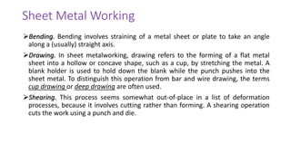 ➢Bending. Bending involves straining of a metal sheet or plate to take an angle
along a (usually) straight axis.
➢Drawing. In sheet metalworking, drawing refers to the forming of a flat metal
sheet into a hollow or concave shape, such as a cup, by stretching the metal. A
blank holder is used to hold down the blank while the punch pushes into the
sheet metal. To distinguish this operation from bar and wire drawing, the terms
cup drawing or deep drawing are often used.
➢Shearing. This process seems somewhat out-of-place in a list of deformation
processes, because it involves cutting rather than forming. A shearing operation
cuts the work using a punch and die.
Sheet Metal Working
 
