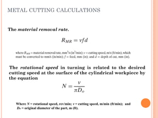 The rotational speed in turning is related to the desired
cutting speed at the surface of the cylindrical workpiece by
the equation
Where N = rotational speed, rev/min; v = cutting speed, m/min (ft/min); and
Do = original diameter of the part, m (ft).
The material removal rate.
METAL CUTTING CALCULATIONS
 