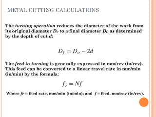 The turning operation reduces the diameter of the work from
its original diameter Do to a final diameter Df, as determined
by the depth of cut d:
The feed in turning is generally expressed in mm/rev (in/rev).
This feed can be converted to a linear travel rate in mm/min
(in/min) by the formula:
Where fr = feed rate, mm/min (in/min); and f = feed, mm/rev (in/rev).
METAL CUTTING CALCULATIONS
 