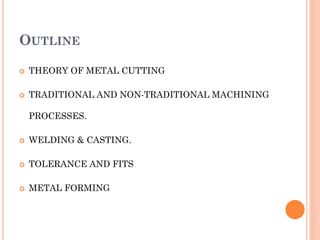 OUTLINE
 THEORY OF METAL CUTTING
 TRADITIONAL AND NON-TRADITIONAL MACHINING
PROCESSES.
 WELDING & CASTING.
 TOLERANCE AND FITS
 METAL FORMING
 