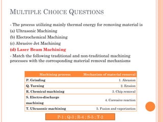 MULTIPLE CHOICE QUESTIONS
- The process utilizing mainly thermal energy for removing material is
(a) Ultrasonic Machining
(b) Electrochemical Machining
(c) Abrasive Jet Machining
(d) Laser Beam Machining
- Match the following traditional and non-traditional machining
processes with the corresponding material removal mechanisms
Machining process Mechanism of material removal
P. Grinding 1. Abrasion
Q. Turning 2. Erosion
R. Chemical machining 3. Chip removal
S. Electro-discharge
machining
4. Corrosive reaction
T. Ultrasonic machining 5. Fusion and vaporization
P-1 ; Q-3 ; R-4 ; S-5 ; T-2
 