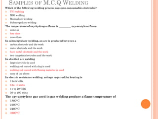 SAMPLES OF M.C.Q WELDING
Which of the following welding process uses non-consumable electrodes?
 TIG welding
 MIG welding
 Manual arc welding
 Submerged arc welding
The temperature of oxy-hydrogen flame is __________ oxy-acetylene flame.
 same as
 less than
 more than
In submerged arc welding, an arc is produced between a
 carbon electrode and the work
 metal electrode and the work
 bare metal electrode and the work
 two tungsten electrodes and the work
In shielded arc welding
 large electrode is used
 welding rod coated with slag is used
 welding rod coated with fluxing material is used
 none of the above
In electric resistance welding, voltage required for heating is
 1 to 5 volts
 6 to 10 volts
 11 to 20 volts
 50 to 100 volts
The oxy-acetylene gas used in gas welding produce a flame temperature of
 1800°C
 2100°C
 2400°C
 3200°C
 