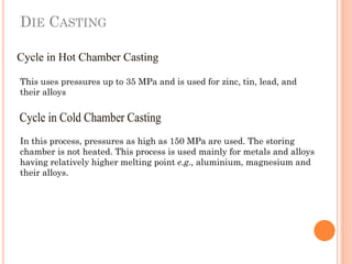 DIE CASTING
This uses pressures up to 35 MPa and is used for zinc, tin, lead, and
their alloys
In this process, pressures as high as 150 MPa are used. The storing
chamber is not heated. This process is used mainly for metals and alloys
having relatively higher melting point e.g., aluminium, magnesium and
their alloys.
 