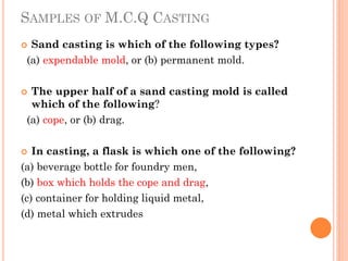 SAMPLES OF M.C.Q CASTING
 Sand casting is which of the following types?
(a) expendable mold, or (b) permanent mold.
 The upper half of a sand casting mold is called
which of the following?
(a) cope, or (b) drag.
 In casting, a flask is which one of the following?
(a) beverage bottle for foundry men,
(b) box which holds the cope and drag,
(c) container for holding liquid metal,
(d) metal which extrudes
 