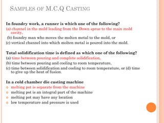SAMPLES OF M.C.Q CASTING
In foundry work, a runner is which one of the following?
(a) channel in the mold leading from the Down sprue to the main mold
cavity,
(b) foundry man who moves the molten metal to the mold, or
(c) vertical channel into which molten metal is poured into the mold.
Total solidification time is defined as which one of the following?
(a) time between pouring and complete solidification,
(b) time between pouring and cooling to room temperature,
(c) time between solidification and cooling to room temperature, or (d) time
to give up the heat of fusion.
In a cold chamber die casting machine
 melting pot is separate from the machine
 melting pot is an integral part of the machine
 melting pot may have any location
 low temperature and pressure is used
 