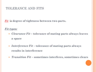 Fit is degree of tightness between two parts.
Fit types:
 Clearance Fit – tolerance of mating parts always leaves
a space
 Interference Fit – tolerance of mating parts always
results in interference
 Transition Fit – sometimes interferes, sometimes clears
TOLERANCE AND FITS
 