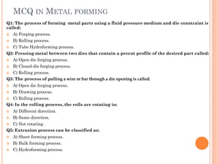 MCQ IN METAL FORMING
Q1: The process of forming metal parts using a fluid pressure medium and die constraint is
called:
 A) Forging process.
 B) Rolling process.
 C) Tube Hydroforming process.
Q2: Pressing metal between two dies that contain a precut profile of the desired part called:
 A) Open die forging process.
 B) Closed-die forging process.
 C) Rolling process.
Q3: The process of pulling a wire or bar through a die opening is called:
 A) Open die forging process.
 B) Drawing process.
 C) Rolling process.
Q4: In the rolling process, the rolls are rotating in:
 A) Different direction.
 B) Same direction.
 C) Not rotating .
Q5: Extrusion process can be classified as:
 A) Sheet forming process.
 B) Bulk forming process.
 C) Hydroforming process.
 