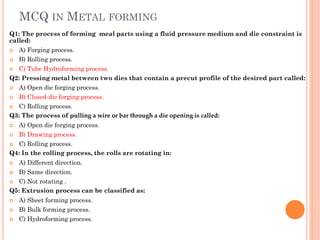 MCQ IN METAL FORMING
Q1: The process of forming meal parts using a fluid pressure medium and die constraint is
called:
 A) Forging process.
 B) Rolling process.
 C) Tube Hydroforming process.
Q2: Pressing metal between two dies that contain a precut profile of the desired part called:
 A) Open die forging process.
 B) Closed-die forging process.
 C) Rolling process.
Q3: The process of pulling a wire or bar through a die opening is called:
 A) Open die forging process.
 B) Drawing process.
 C) Rolling process.
Q4: In the rolling process, the rolls are rotating in:
 A) Different direction.
 B) Same direction.
 C) Not rotating .
Q5: Extrusion process can be classified as:
 A) Sheet forming process.
 B) Bulk forming process.
 C) Hydroforming process.
 