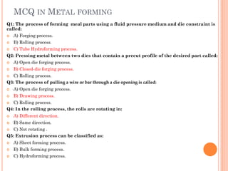 MCQ IN METAL FORMING
Q1: The process of forming meal parts using a fluid pressure medium and die constraint is
called:
 A) Forging process.
 B) Rolling process.
 C) Tube Hydroforming process.
Q2: Pressing metal between two dies that contain a precut profile of the desired part called:
 A) Open die forging process.
 B) Closed-die forging process.
 C) Rolling process.
Q3: The process of pulling a wire or bar through a die opening is called:
 A) Open die forging process.
 B) Drawing process.
 C) Rolling process.
Q4: In the rolling process, the rolls are rotating in:
 A) Different direction.
 B) Same direction.
 C) Not rotating .
Q5: Extrusion process can be classified as:
 A) Sheet forming process.
 B) Bulk forming process.
 C) Hydroforming process.
 