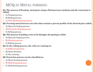 MCQ IN METAL FORMING
Q1: The process of forming meal parts using a fluid pressure medium and die constraint is
called:
 A) Forging process.
 B) Rolling process.
 C) Tube Hydroforming process.
Q2: Pressing metal between two dies that contain a precut profile of the desired part called:
 A) Open die forging process.
 B) Closed-die forging process.
 C) Rolling process.
Q3: The process of pulling a wire or bar through a die opening is called:
 A) Open die forging process.
 B) Drawing process.
 C) Rolling process.
Q4: In the rolling process, the rolls are rotating in:
 A) Different direction.
 B) Same direction.
 C) Not rotating .
Q5: Extrusion process can be classified as:
 A) Sheet forming process.
 B) Bulk forming process.
 C) Hydroforming process.
 