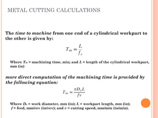 The time to machine from one end of a cylindrical workpart to
the other is given by:
Where Tm = machining time, min; and L = length of the cylindrical workpart,
mm (in)
more direct computation of the machining time is provided by
the following equation:
Where Do = work diameter, mm (in); L = workpart length, mm (in);
f = feed, mm/rev (in/rev); and v = cutting speed, mm/min (in/min).
METAL CUTTING CALCULATIONS
 