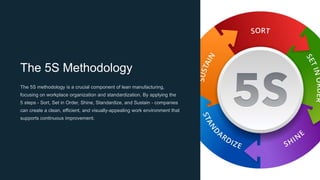 The 5S Methodology
The 5S methodology is a crucial component of lean manufacturing,
focusing on workplace organization and standardization. By applying the
5 steps - Sort, Set in Order, Shine, Standardize, and Sustain - companies
can create a clean, efficient, and visually-appealing work environment that
supports continuous improvement.
 