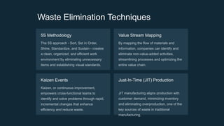 Waste Elimination Techniques
5S Methodology
The 5S approach - Sort, Set in Order,
Shine, Standardize, and Sustain - creates
a clean, organized, and efficient work
environment by eliminating unnecessary
items and establishing visual standards.
Value Stream Mapping
By mapping the flow of materials and
information, companies can identify and
eliminate non-value-added activities,
streamlining processes and optimizing the
entire value chain.
Kaizen Events
Kaizen, or continuous improvement,
empowers cross-functional teams to
identify and solve problems through rapid,
incremental changes that enhance
efficiency and reduce waste.
Just-In-Time (JIT) Production
JIT manufacturing aligns production with
customer demand, minimizing inventory
and eliminating overproduction, one of the
key sources of waste in traditional
manufacturing.
 