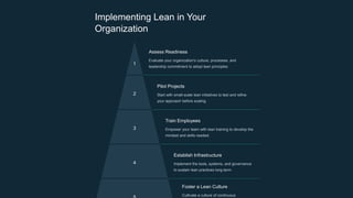 Implementing Lean in Your
Organization
1
Assess Readiness
Evaluate your organization's culture, processes, and
leadership commitment to adopt lean principles.
2
Pilot Projects
Start with small-scale lean initiatives to test and refine
your approach before scaling.
3
Train Employees
Empower your team with lean training to develop the
mindset and skills needed.
4
Establish Infrastructure
Implement the tools, systems, and governance
to sustain lean practices long-term.
Foster a Lean Culture
Cultivate a culture of continuous
 