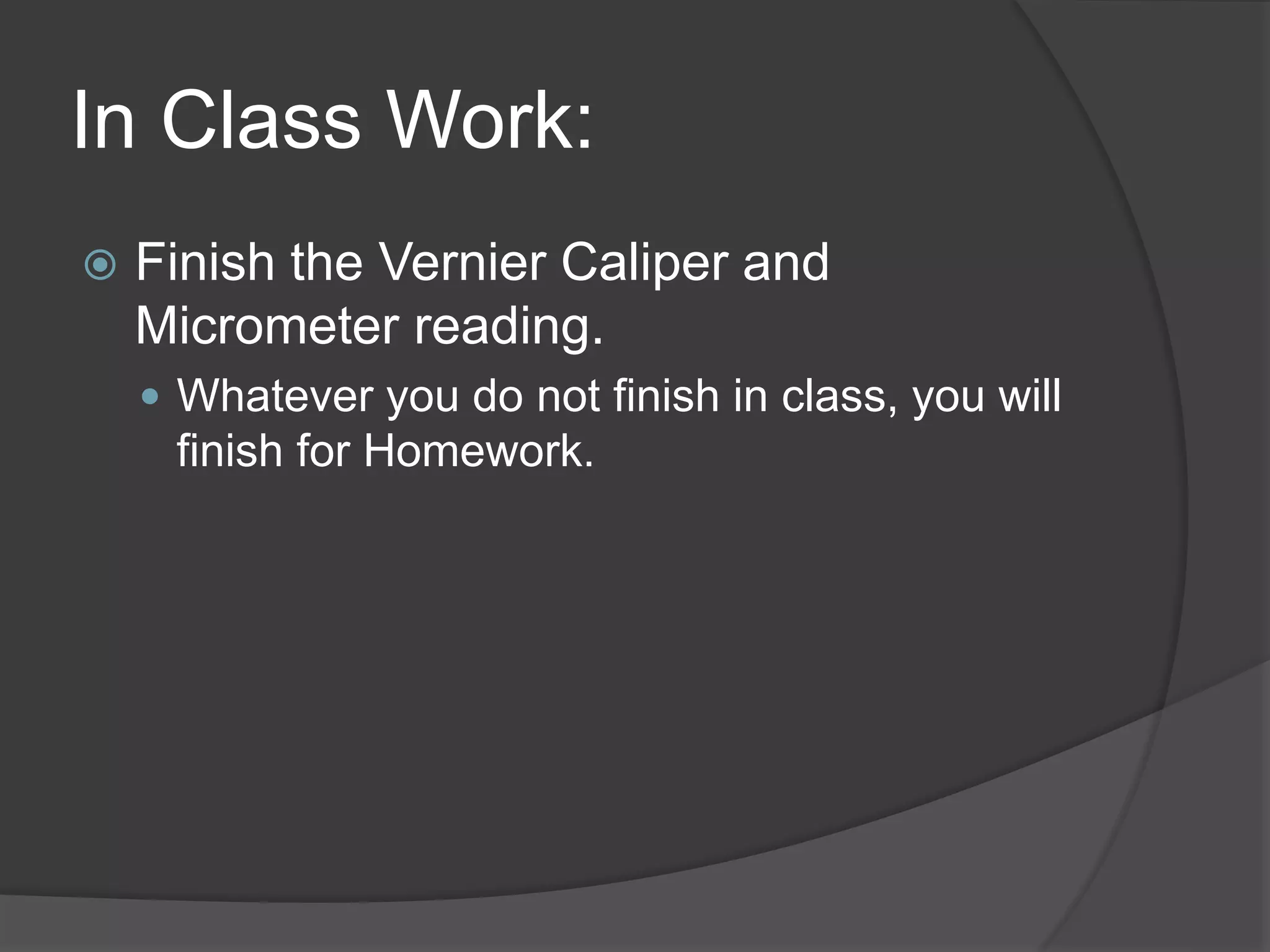 In Class Work:
 Finish the Vernier Caliper and
Micrometer reading.
 Whatever you do not finish in class, you will
finish for Homework.
 