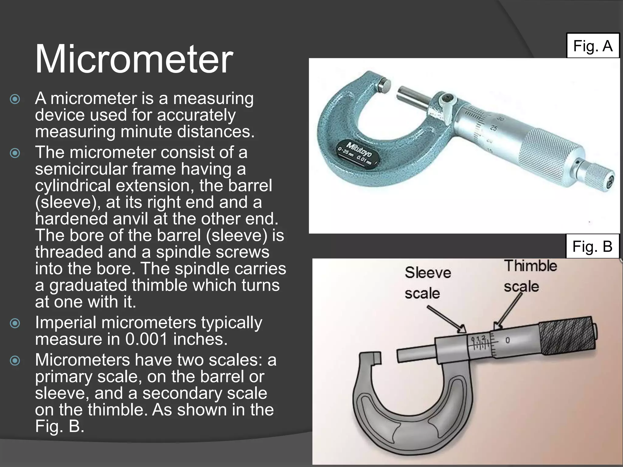 Micrometer
 A micrometer is a measuring
device used for accurately
measuring minute distances.
 The micrometer consist of a
semicircular frame having a
cylindrical extension, the barrel
(sleeve), at its right end and a
hardened anvil at the other end.
The bore of the barrel (sleeve) is
threaded and a spindle screws
into the bore. The spindle carries
a graduated thimble which turns
at one with it.
 Imperial micrometers typically
measure in 0.001 inches.
 Micrometers have two scales: a
primary scale, on the barrel or
sleeve, and a secondary scale
on the thimble. As shown in the
Fig. B.
Fig. A
Fig. B
 