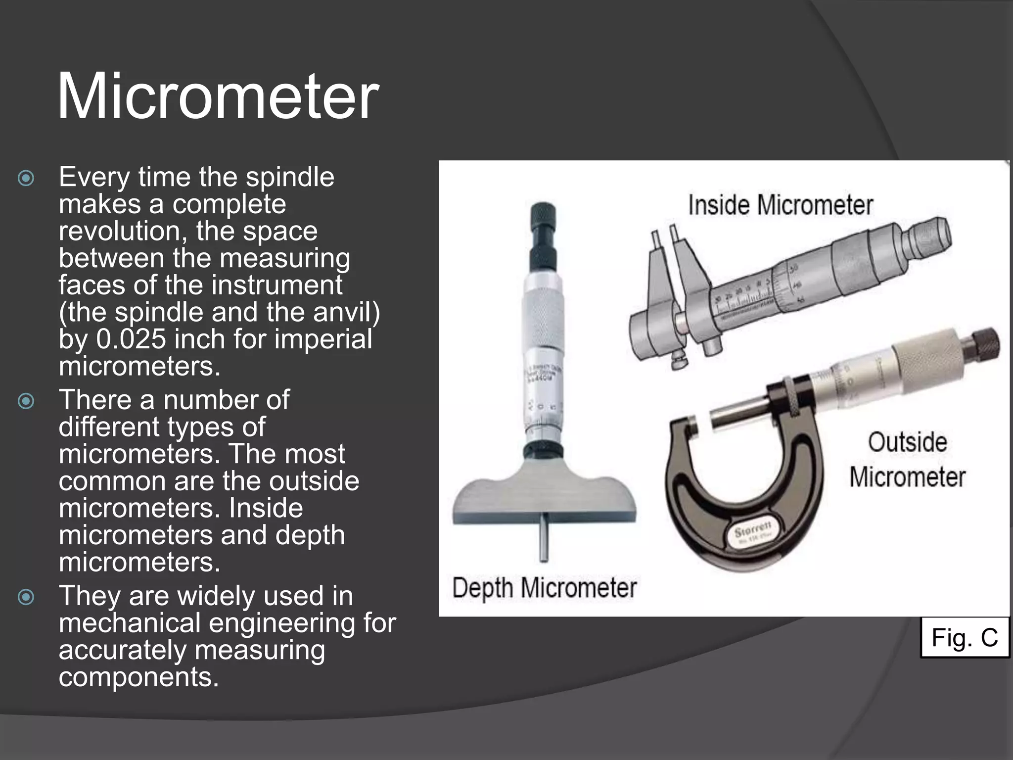 Micrometer
 Every time the spindle
makes a complete
revolution, the space
between the measuring
faces of the instrument
(the spindle and the anvil)
by 0.025 inch for imperial
micrometers.
 There a number of
different types of
micrometers. The most
common are the outside
micrometers. Inside
micrometers and depth
micrometers.
 They are widely used in
mechanical engineering for
accurately measuring
components.
Fig. C
 