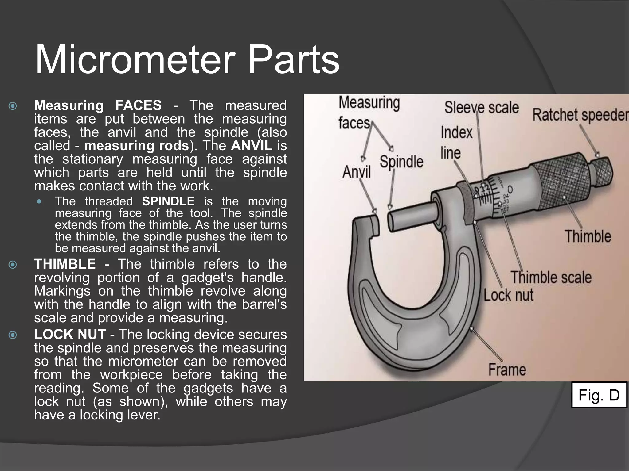 Micrometer Parts
 Measuring FACES - The measured
items are put between the measuring
faces, the anvil and the spindle (also
called - measuring rods). The ANVIL is
the stationary measuring face against
which parts are held until the spindle
makes contact with the work.
 The threaded SPINDLE is the moving
measuring face of the tool. The spindle
extends from the thimble. As the user turns
the thimble, the spindle pushes the item to
be measured against the anvil.
 THIMBLE - The thimble refers to the
revolving portion of a gadget's handle.
Markings on the thimble revolve along
with the handle to align with the barrel's
scale and provide a measuring.
 LOCK NUT - The locking device secures
the spindle and preserves the measuring
so that the micrometer can be removed
from the workpiece before taking the
reading. Some of the gadgets have a
lock nut (as shown), while others may
have a locking lever.
Fig. D
 