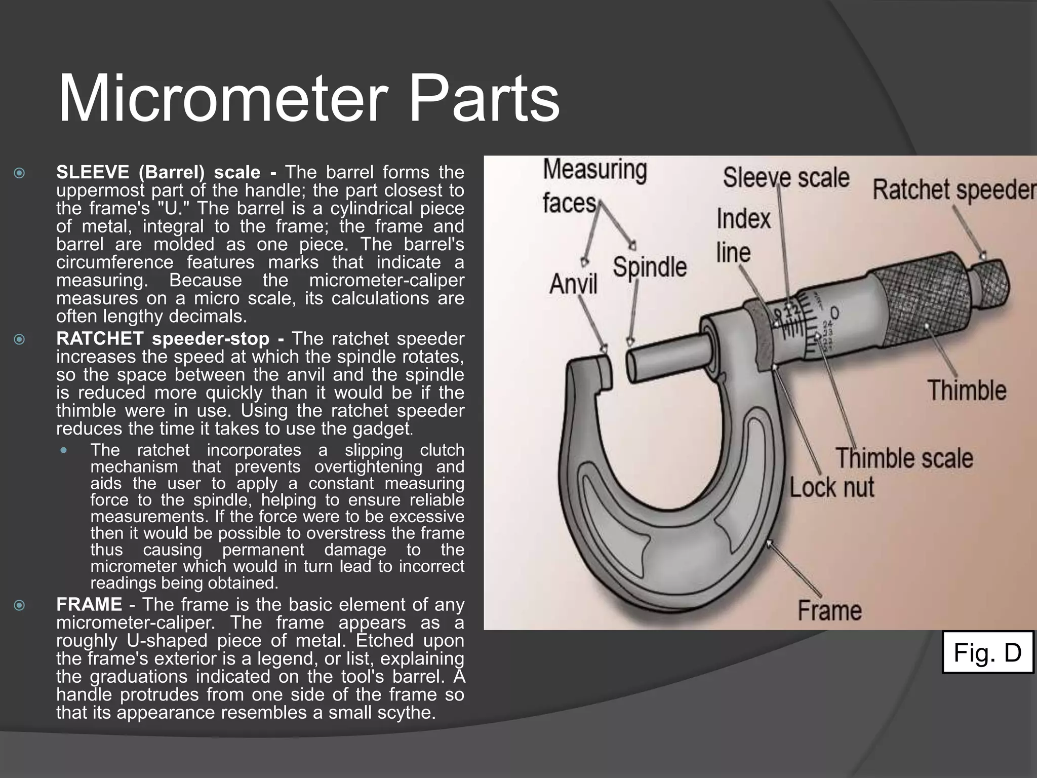 Micrometer Parts
 SLEEVE (Barrel) scale - The barrel forms the
uppermost part of the handle; the part closest to
the frame's "U." The barrel is a cylindrical piece
of metal, integral to the frame; the frame and
barrel are molded as one piece. The barrel's
circumference features marks that indicate a
measuring. Because the micrometer-caliper
measures on a micro scale, its calculations are
often lengthy decimals.
 RATCHET speeder-stop - The ratchet speeder
increases the speed at which the spindle rotates,
so the space between the anvil and the spindle
is reduced more quickly than it would be if the
thimble were in use. Using the ratchet speeder
reduces the time it takes to use the gadget.
 The ratchet incorporates a slipping clutch
mechanism that prevents overtightening and
aids the user to apply a constant measuring
force to the spindle, helping to ensure reliable
measurements. If the force were to be excessive
then it would be possible to overstress the frame
thus causing permanent damage to the
micrometer which would in turn lead to incorrect
readings being obtained.
 FRAME - The frame is the basic element of any
micrometer-caliper. The frame appears as a
roughly U-shaped piece of metal. Etched upon
the frame's exterior is a legend, or list, explaining
the graduations indicated on the tool's barrel. A
handle protrudes from one side of the frame so
that its appearance resembles a small scythe.
Fig. D
 