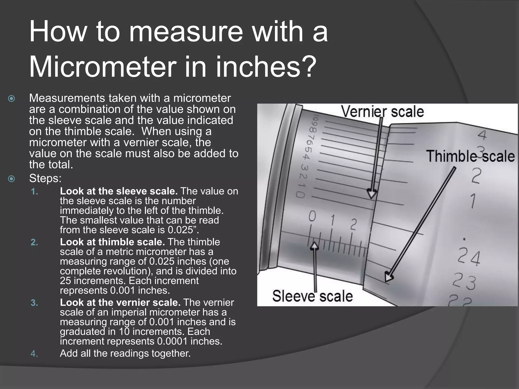 How to measure with a
Micrometer in inches?
 Measurements taken with a micrometer
are a combination of the value shown on
the sleeve scale and the value indicated
on the thimble scale. When using a
micrometer with a vernier scale, the
value on the scale must also be added to
the total.
 Steps:
1. Look at the sleeve scale. The value on
the sleeve scale is the number
immediately to the left of the thimble.
The smallest value that can be read
from the sleeve scale is 0.025”.
2. Look at thimble scale. The thimble
scale of a metric micrometer has a
measuring range of 0.025 inches (one
complete revolution), and is divided into
25 increments. Each increment
represents 0.001 inches.
3. Look at the vernier scale. The vernier
scale of an imperial micrometer has a
measuring range of 0.001 inches and is
graduated in 10 increments. Each
increment represents 0.0001 inches.
4. Add all the readings together.
 