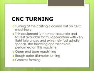 CNC TURNING
 Turning of the casting is carried out on CNC
machinery.
 This equipment is the most accurate and
fastest available for this application with very
tight tolerances and extremely fast spindle
speeds. The following operations are
performed on this machine:
 Open end bore machining
 Rough outer diameter turning
 Grooves forming
 