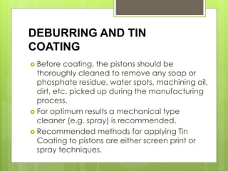 DEBURRING AND TIN
COATING
 Before coating, the pistons should be
thoroughly cleaned to remove any soap or
phosphate residue, water spots, machining oil,
dirt, etc. picked up during the manufacturing
process.
 For optimum results a mechanical type
cleaner (e.g. spray) is recommended.
 Recommended methods for applying Tin
Coating to pistons are either screen print or
spray techniques.
 