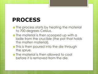 PROCESS
 The process starts by heating the material
to 700 degrees Celsius.
 The material is then scooped up with a
ladle from the crucible (the pot that holds
the molten material).
 This is then poured into the die through
the sprue.
 The material is then allowed to cool
before it is removed from the die.
 