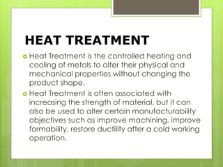 HEAT TREATMENT
 Heat Treatment is the controlled heating and
cooling of metals to alter their physical and
mechanical properties without changing the
product shape.
 Heat Treatment is often associated with
increasing the strength of material, but it can
also be used to alter certain manufacturability
objectives such as improve machining, improve
formability, restore ductility after a cold working
operation.
 