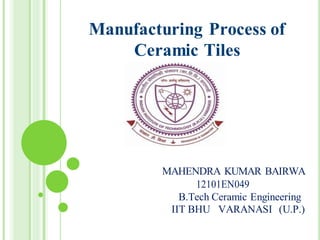 Manufacturing Process of
Ceramic Tiles
MAHENDRA KUMAR BAIRWA
12101EN049
B.Tech Ceramic Engineering
IIT BHU VARANASI (U.P.)
 