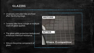 GLAZING
▪ Unglazed, extruded tiles are fired
after the drying stage.
▪ Ceramic tiles have a single or multiple
coats of glaze applied.
▪ The glaze adds protection texture and
enhances chemical resistance.
▪ Silica is the prime component of
glaze.
 