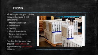 FIRING
▪ Most important part of the
process because it will
determine:
– Mechanical strength
– Dimensional
– Stability
– Chemical resistance
– Ease of maintenance
– Fire resistance.
▪ Fired at temperatures of
around 1220 Celsius in
approximately 40 minute
process.
 