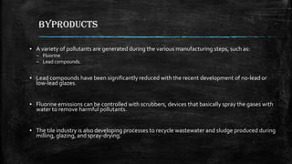 BYPRODUCTS
▪ A variety of pollutants are generated during the various manufacturing steps, such as:
– Fluorine
– Lead compounds.
▪ Lead compounds have been significantly reduced with the recent development of no-lead or
low-lead glazes.
▪ Fluorine emissions can be controlled with scrubbers, devices that basically spray the gases with
water to remove harmful pollutants.
▪ The tile industry is also developing processes to recycle wastewater and sludge produced during
milling, glazing, and spray-drying.
 