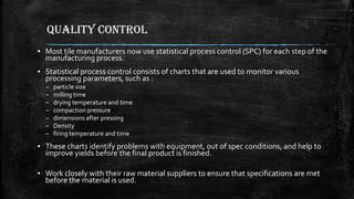 QUALITY CONTROL
▪ Most tile manufacturers now use statistical process control (SPC) for each step of the
manufacturing process.
▪ Statistical process control consists of charts that are used to monitor various
processing parameters, such as :
– particle size
– milling time
– drying temperature and time
– compaction pressure
– dimensions after pressing
– Density
– firing temperature and time
▪ These charts identify problems with equipment, out of spec conditions, and help to
improve yields before the final product is finished.
▪ Work closely with their raw material suppliers to ensure that specifications are met
before the material is used.
 