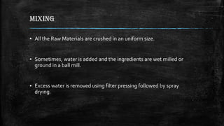 MIXING
▪ All the Raw Materials are crushed in an uniform size.
▪ Sometimes, water is added and the ingredients are wet milled or
ground in a ball mill.
▪ Excess water is removed using filter pressing followed by spray
drying.
 