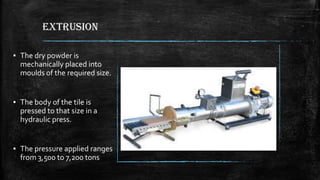 EXTRUSION
▪ The dry powder is
mechanically placed into
moulds of the required size.
▪ The body of the tile is
pressed to that size in a
hydraulic press.
▪ The pressure applied ranges
from 3,500 to 7,200 tons
 