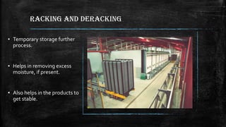 RACKING AND DERACKING
▪ Temporary storage further
process.
▪ Helps in removing excess
moisture, if present.
▪ Also helps in the products to
get stable.
 