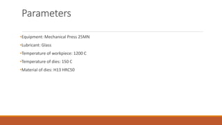 Parameters
•Equipment: Mechanical Press 25MN
•Lubricant: Glass
•Temperature of workpiece: 1200 C
•Temperature of dies: 150 C
•Material of dies: H13 HRC50
 