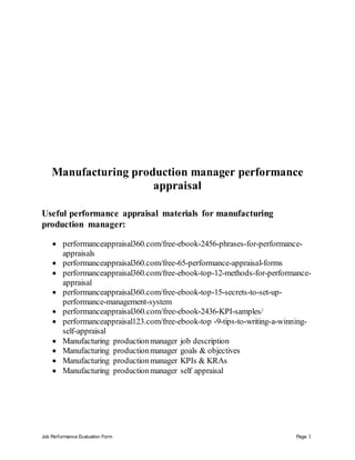 Job Performance Evaluation Form Page 1
Manufacturing production manager performance
appraisal
Useful performance appraisal materials for manufacturing
production manager:
 performanceappraisal360.com/free-ebook-2456-phrases-for-performance-
appraisals
 performanceappraisal360.com/free-65-performance-appraisal-forms
 performanceappraisal360.com/free-ebook-top-12-methods-for-performance-
appraisal
 performanceappraisal360.com/free-ebook-top-15-secrets-to-set-up-
performance-management-system
 performanceappraisal360.com/free-ebook-2436-KPI-samples/
 performanceappraisal123.com/free-ebook-top -9-tips-to-writing-a-winning-
self-appraisal
 Manufacturing productionmanager job description
 Manufacturing productionmanager goals & objectives
 Manufacturing production manager KPIs & KRAs
 Manufacturing productionmanager self appraisal
 