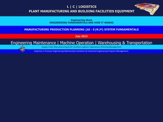 MANUFACTURING PRODUCTION PLANNING {AI - E|R|P} SYSTEM FUNDAMENTALS
L | C | LOGISTICS
PLANT MANUFACTURING AND BUILDING FACILITIES EQUIPMENT
Engineering-Book
ENGINEERING FUNDAMENTALS AND HOW IT WORKS
July 2019
Expertise in Process Engineering Optimization Solutions & Industrial Engineering Projects Management
Supply Chain Manufacturing & DC Facilities Logistics Operations Planning Management
Engineering Maintenance | Machine Operation | Warehousing & Transportation
 