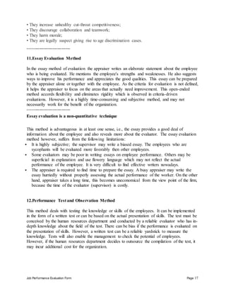 Job Performance Evaluation Form Page 17
• They increase unhealthy cut-throat competitiveness;
• They discourage collaboration and teamwork;
• They harm morale;
• They are legally suspect giving rise to age discrimination cases.
-----------------------------
11.Essay Evaluation Method
In the essay method of evaluation the appraiser writes an elaborate statement about the employee
who is being evaluated. He mentions the employee's strengths and weaknesses. He also suggests
ways to improve his performance and appreciates the good qualities. This essay can be prepared
by the appraiser alone or together with the employee. As the criteria for evaluation is not defined,
it helps the appraiser to focus on the areas that actually need improvement. This open-ended
method accords flexibility and eliminates rigidity which is observed in criteria-driven
evaluations. However, it is a highly time-consuming and subjective method, and may not
necessarily work for the benefit of the organization.
-----------------------------
Essay evaluation is a non-quantitative technique
This method is advantageous in at least one sense, i.e., the essay provides a good deal of
information about the employee and also reveals more about the evaluator. The essay evaluation
method however, suffers from the following limitations:
 It is highly subjective; the supervisor may write a biased essay. The employees who are
sycophants will be evaluated more favorably then other employees.
 Some evaluators may be poor in writing essays on employee performance. Others may be
superficial in explanation and use flowery language which may not reflect the actual
performance of the employee. It is very difficult to find effective writers nowadays.
 The appraiser is required to find time to prepare the essay. A busy appraiser may write the
essay hurriedly without properly assessing the actual performance of the worker. On the other
hand, appraiser takes a long time, this becomes uneconomical from the view point of the firm,
because the time of the evaluator (supervisor) is costly.
12.Performance Test and Observation Method
This method deals with testing the knowledge or skills of the employees. It can be implemented
in the form of a written test or can be based on the actual presentation of skills. The test must be
conceived by the human resources department and conducted by a reliable evaluator who has in-
depth knowledge about the field of the test. There can be bias if the performance is evaluated on
the presentation of skills. However, a written test can be a reliable yardstick to measure the
knowledge. Tests will also enable the management to check the potential of employees.
However, if the human resources department decides to outsource the compilation of the test, it
may incur additional cost for the organization.
 