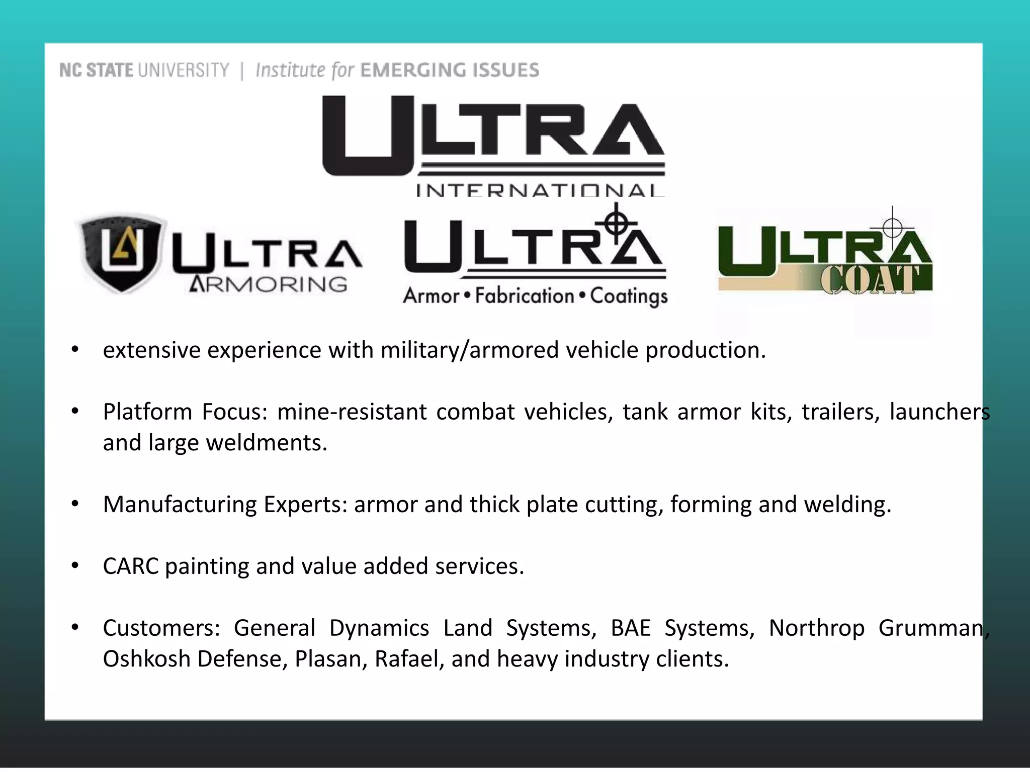 • extensive experience with military/armored vehicle production.

• Platform Focus: mine-resistant combat vehicles, tank armor kits, trailers, launchers
  and large weldments.

• Manufacturing Experts: armor and thick plate cutting, forming and welding.

• CARC painting and value added services.

• Customers: General Dynamics Land Systems, BAE Systems, Northrop Grumman,
  Oshkosh Defense, Plasan, Rafael, and heavy industry clients.
 