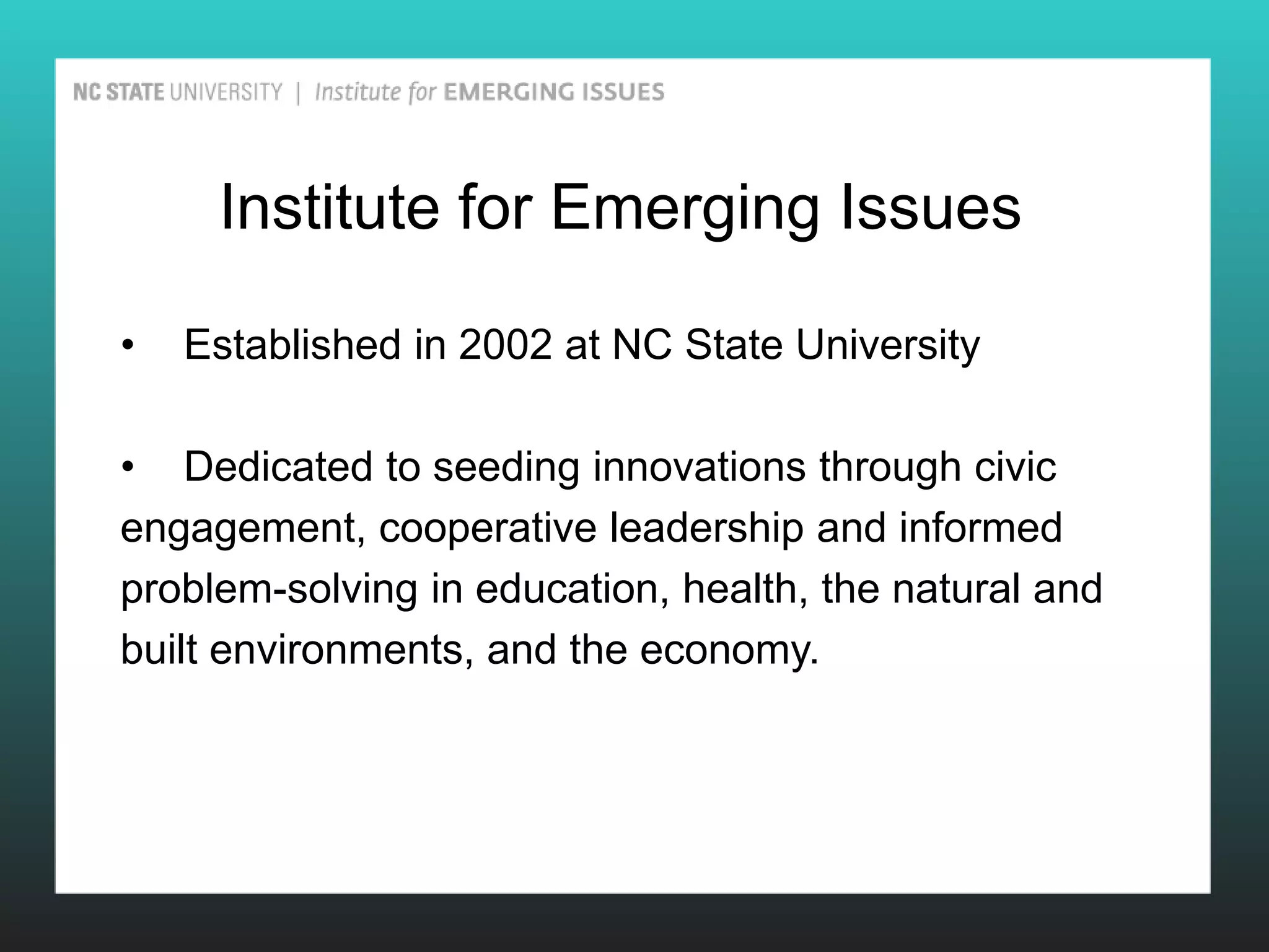 Institute for Emerging Issues

•   Established in 2002 at NC State University

• Dedicated to seeding innovations through civic
engagement, cooperative leadership and informed
problem-solving in education, health, the natural and
built environments, and the economy.
 