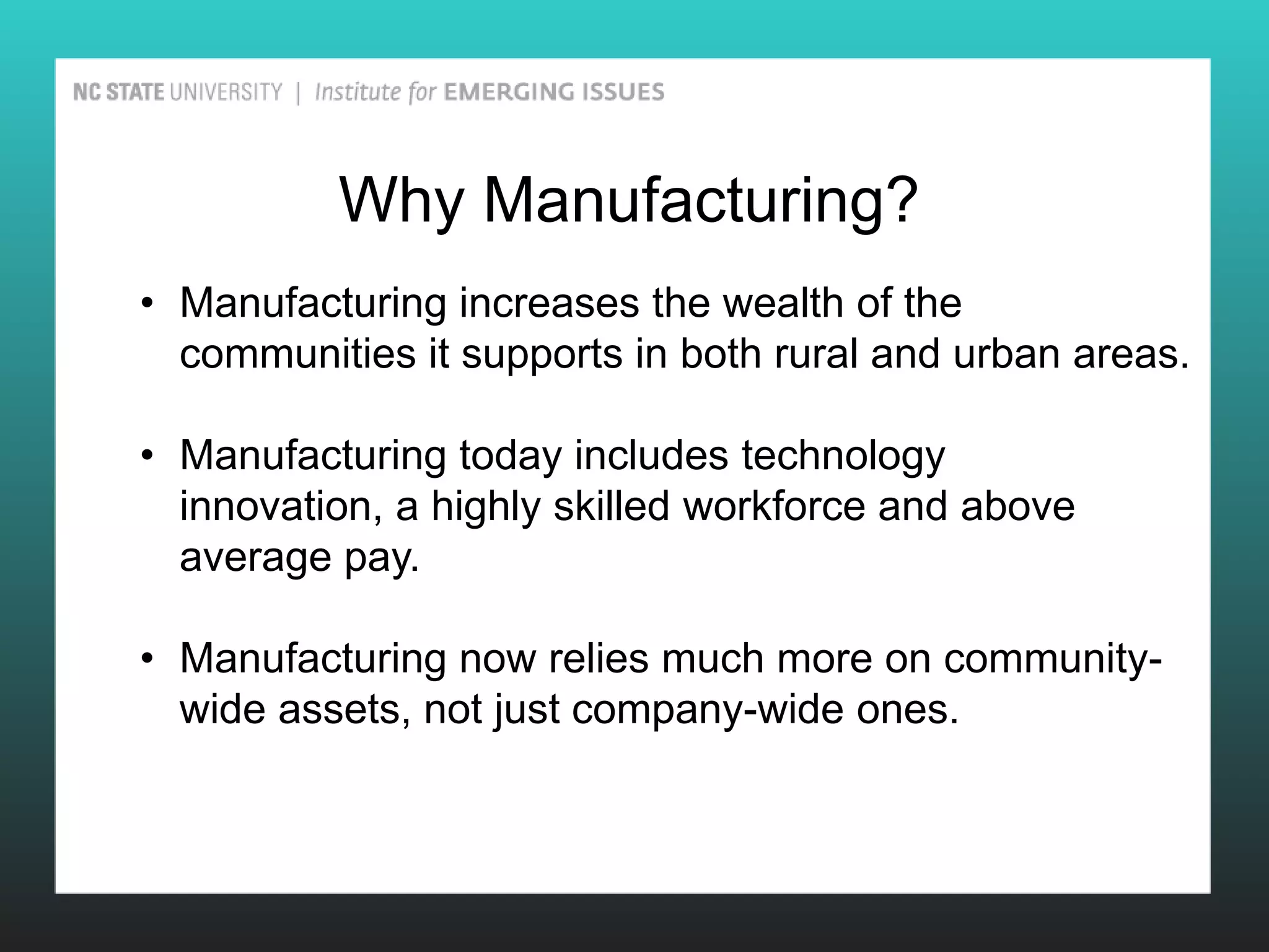 Why Manufacturing?
• Manufacturing increases the wealth of the
  communities it supports in both rural and urban areas.

• Manufacturing today includes technology
  innovation, a highly skilled workforce and above
  average pay.

• Manufacturing now relies much more on community-
  wide assets, not just company-wide ones.
 