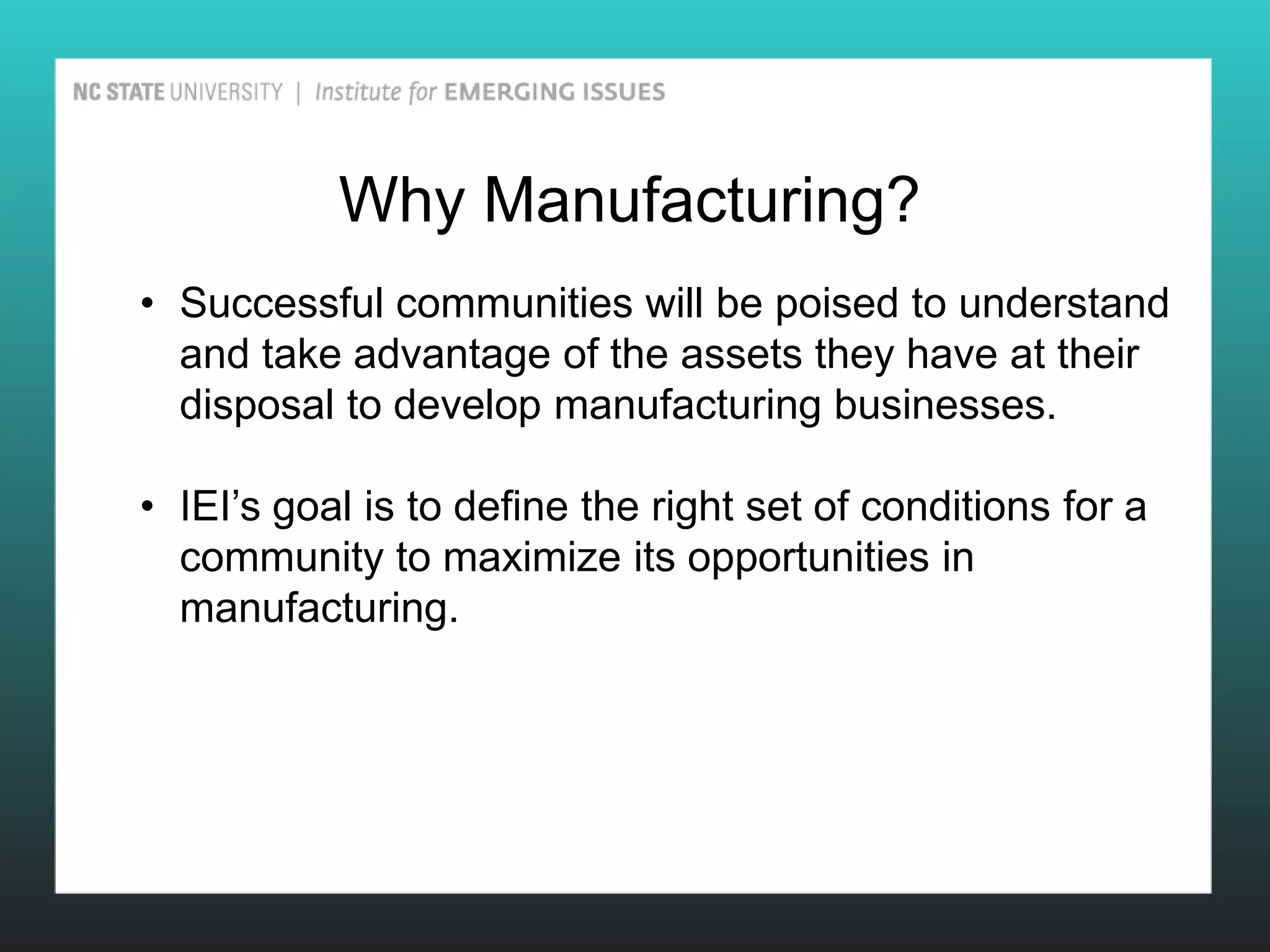 Why Manufacturing?
• Successful communities will be poised to understand
  and take advantage of the assets they have at their
  disposal to develop manufacturing businesses.

• IEI’s goal is to define the right set of conditions for a
  community to maximize its opportunities in
  manufacturing.
 
