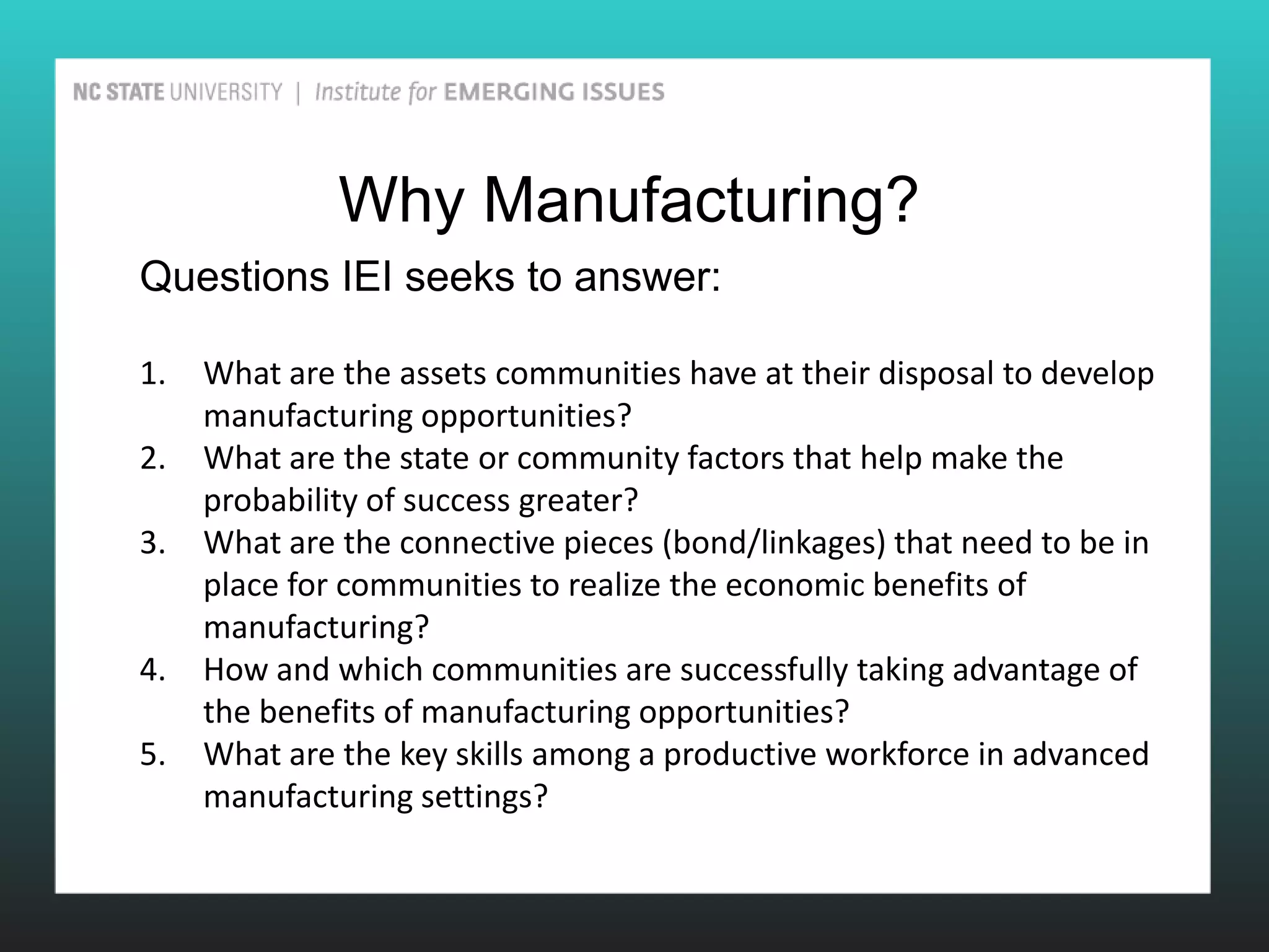 Why Manufacturing?
Questions IEI seeks to answer:

1.   What are the assets communities have at their disposal to develop
     manufacturing opportunities?
2.   What are the state or community factors that help make the
     probability of success greater?
3.   What are the connective pieces (bond/linkages) that need to be in
     place for communities to realize the economic benefits of
     manufacturing?
4.   How and which communities are successfully taking advantage of
     the benefits of manufacturing opportunities?
5.   What are the key skills among a productive workforce in advanced
     manufacturing settings?
 