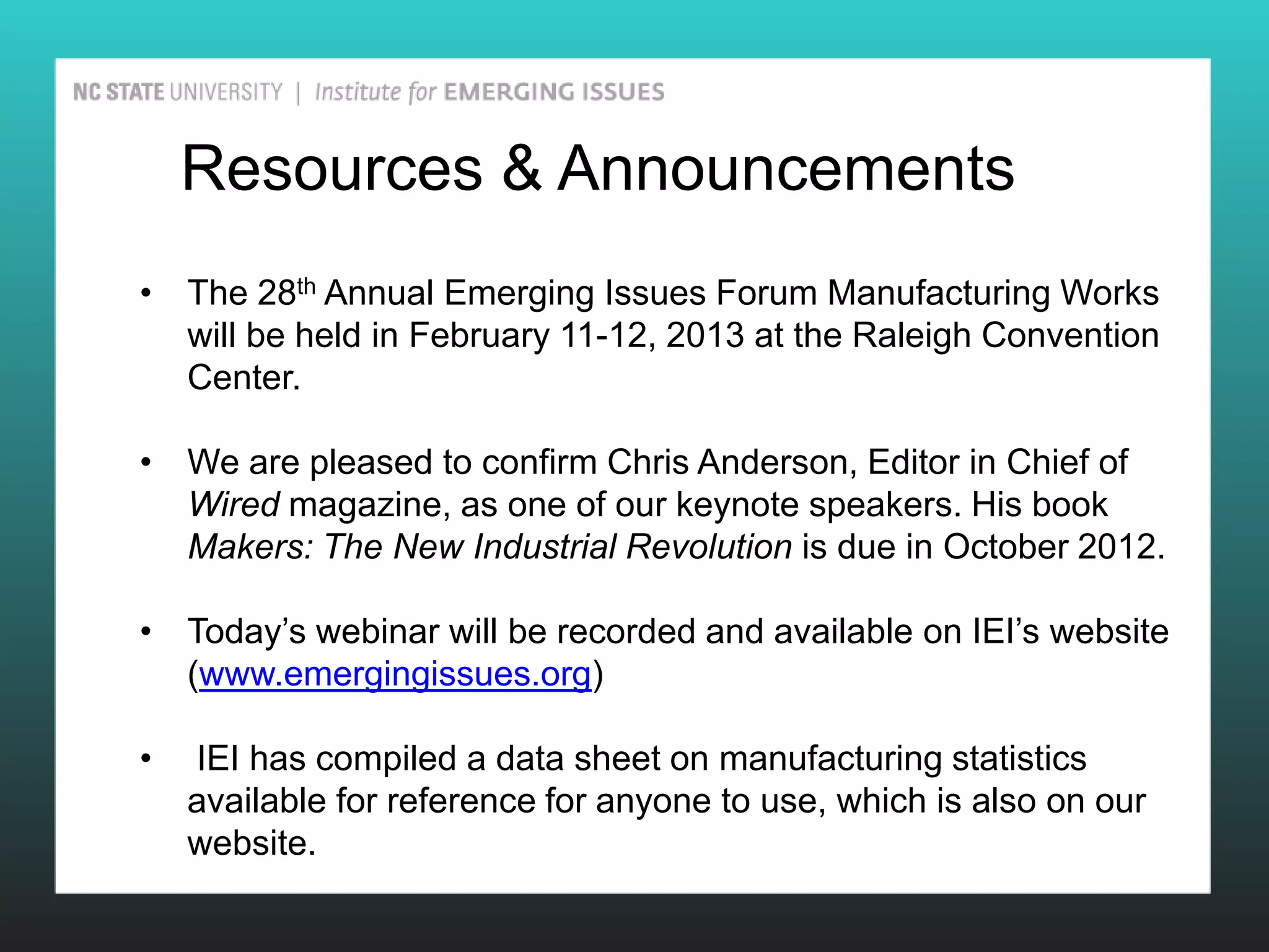 Resources & Announcements
• The 28th Annual Emerging Issues Forum Manufacturing Works
  will be held in February 11-12, 2013 at the Raleigh Convention
  Center.

• We are pleased to confirm Chris Anderson, Editor in Chief of
  Wired magazine, as one of our keynote speakers. His book
  Makers: The New Industrial Revolution is due in October 2012.

• Today’s webinar will be recorded and available on IEI’s website
  (www.emergingissues.org)

•   IEI has compiled a data sheet on manufacturing statistics
    available for reference for anyone to use, which is also on our
    website.
 