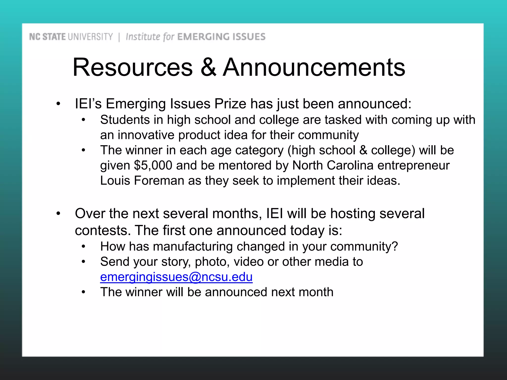 Resources & Announcements
• IEI’s Emerging Issues Prize has just been announced:
    •   Students in high school and college are tasked with coming up with
        an innovative product idea for their community
    •   The winner in each age category (high school & college) will be
        given $5,000 and be mentored by North Carolina entrepreneur
        Louis Foreman as they seek to implement their ideas.

• Over the next several months, IEI will be hosting several
  contests. The first one announced today is:
    •   How has manufacturing changed in your community?
    •   Send your story, photo, video or other media to
        emergingissues@ncsu.edu
    •   The winner will be announced next month
 