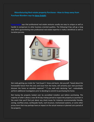 Manufacturing Real estate property Purchases –How to Keep away from
Purchase Blunders says by dave lindahl.



Dave Lindahl says that professional real estate ventures usually are easy to unique as well as
handle in comparison to other business oriented qualities. The following 8 tips will go a long
way within guaranteeing ones professional real estate expertise is really a beneficial as well as
lucrative just one.




Not really getting you inside the "next buyer's" shoes and boots. Ask yourself, "based about the
foreseeable future from the area and issue from the home, will certainly your next purchaser
discover the home an excellent expense? " If you wait with declaring "yes", undoubtedly
perform additional investigation prior to deciding to commit to purchasing the home.

Not having the property looked over by accredited installers just before purchasing. The
majority of seller's allows a new 30-45 day mishap period to inspect the property to ascertain in
the event that you'll find just about any shock issues for instance; environmentally friendly,
zoning, overflow areas, earthquake faults, roof structure, mechanized systems, or some other
pricey items that may perhaps have an impact on the actual revenue or planned carry period of
the property.
 