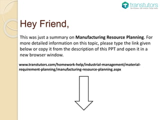 Hey Friend,
This was just a summary on Manufacturing Resource Planning. For
more detailed information on this topic, please type the link given
below or copy it from the description of this PPT and open it in a
new browser window.
www.transtutors.com/homework-help/industrial-management/material-
requirement-planning/manufacturing-resource-planning.aspx